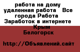 работа на дому, удаленная работа - Все города Работа » Заработок в интернете   . Крым,Белогорск